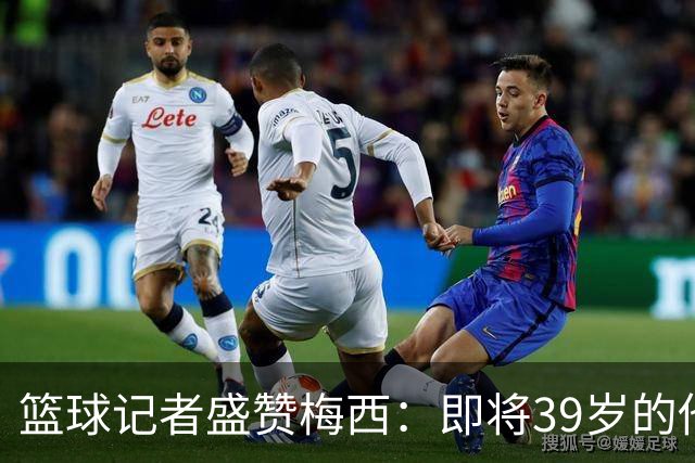 篮球记者盛赞梅西：即将39岁的他依旧无与伦比 梅西之后再无梅西