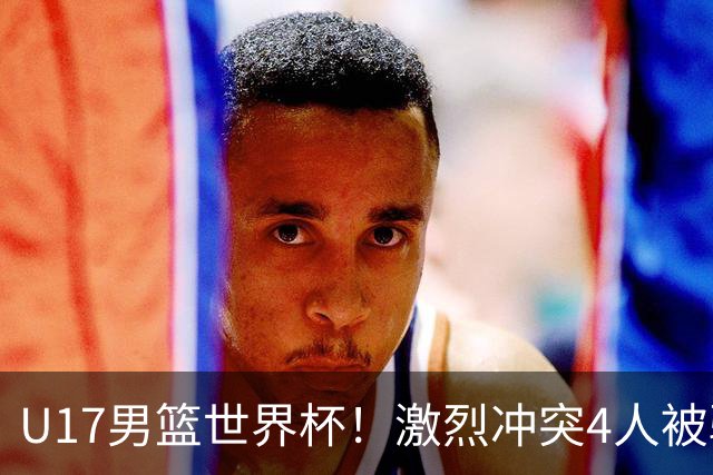 U17男篮世界杯！激烈冲突4人被驱逐，王建军承认对抗差，但不认怂